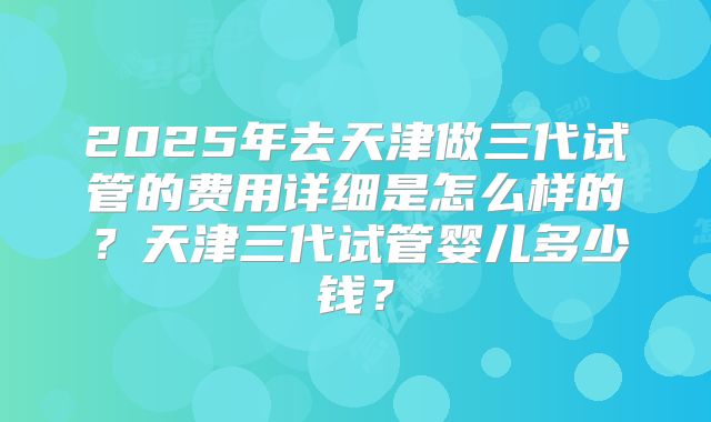 2025年去天津做三代试管的费用详细是怎么样的?天津三代试管婴儿多少钱?