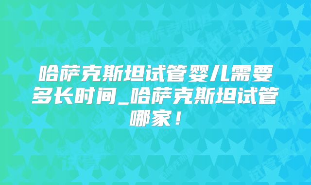 哈萨克斯坦试管婴儿需要多长时间_哈萨克斯坦试管哪家！