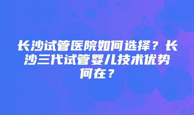 长沙试管医院如何选择?长沙三代试管婴儿技术优势何在?