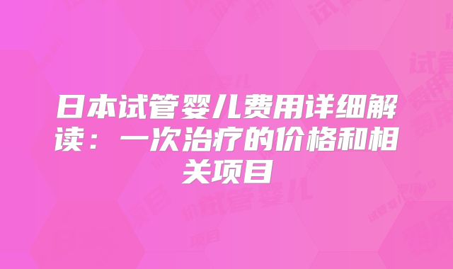 日本试管婴儿费用详细解读:一次治疗的价格和相关项目