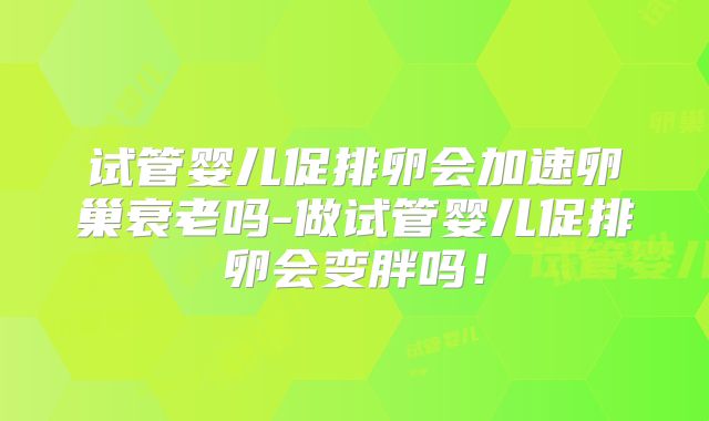 试管婴儿促排卵会加速卵巢衰老吗-做试管婴儿促排卵会变胖吗!