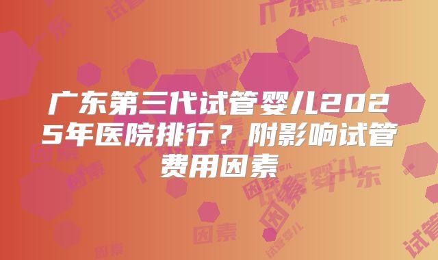 广东第三代试管婴儿2025年医院排行?附影响试管费用因素