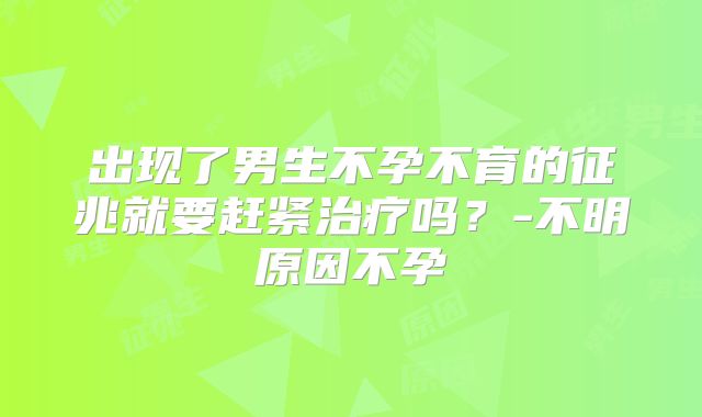 出现了男生不孕不育的征兆就要赶紧治疗吗？-不明原因不孕