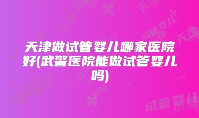 天津做试管婴儿哪家医院好(武警医院能做试管婴儿吗)