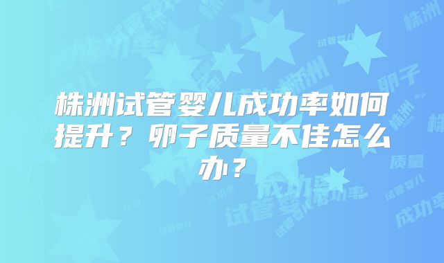 株洲试管婴儿成功率如何提升？卵子质量不佳怎么办？
