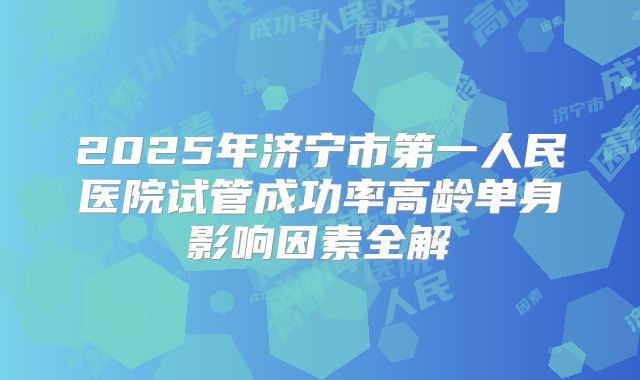 2025年济宁市第一人民医院试管成功率高龄单身影响因素全解
