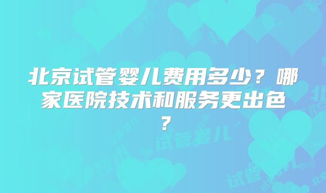 北京试管婴儿费用多少？哪家医院技术和服务更出色？