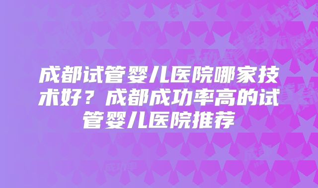 成都试管婴儿医院哪家技术好?成都成功率高的试管婴儿医院推荐