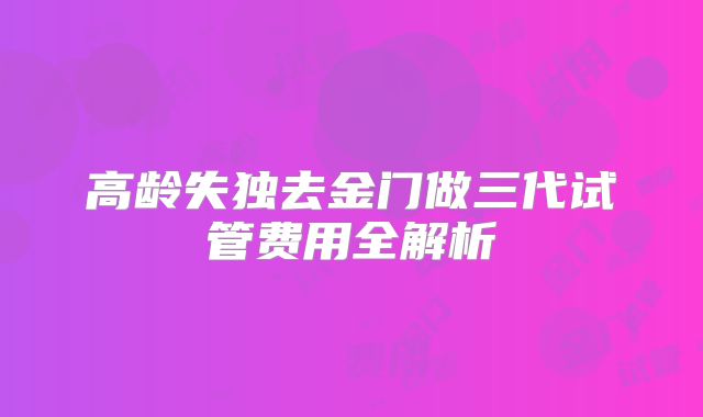 高龄失独去金门做三代试管费用全解析