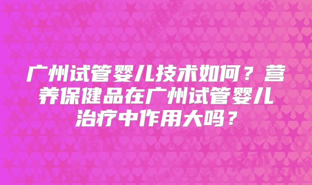 广州试管婴儿技术如何?营养保健品在广州试管婴儿治疗中作用大吗?