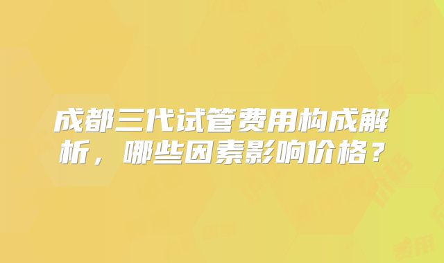 成都三代试管费用构成解析,哪些因素影响价格?