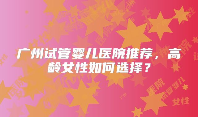 广州试管婴儿医院推荐，高龄女性如何选择？