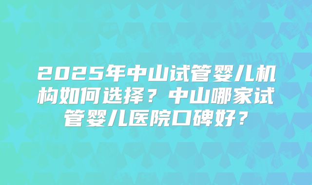 2025年中山试管婴儿机构如何选择?中山哪家试管婴儿医院口碑好?