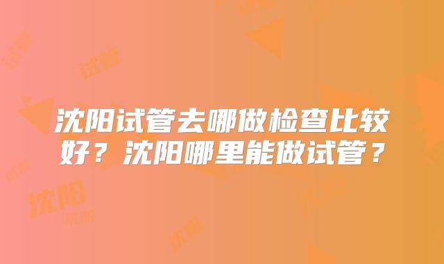 沈阳试管去哪做检查比较好？沈阳哪里能做试管？