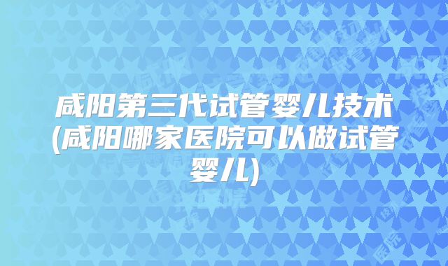 咸阳第三代试管婴儿技术(咸阳哪家医院可以做试管婴儿)