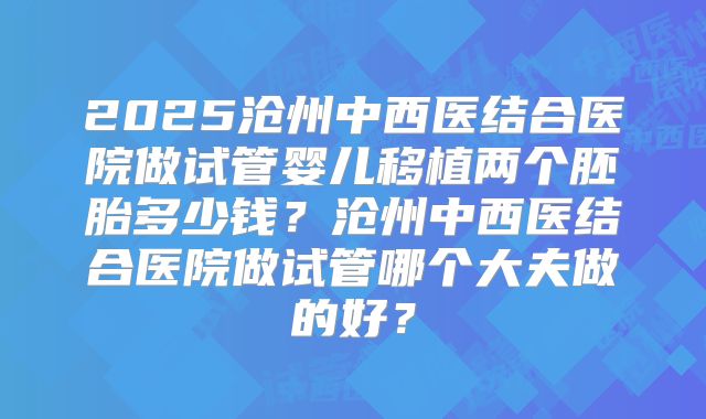 2025沧州中西医结合医院做试管婴儿移植两个胚胎多少钱？沧州中西医结合医院做试管哪个大夫做的好？