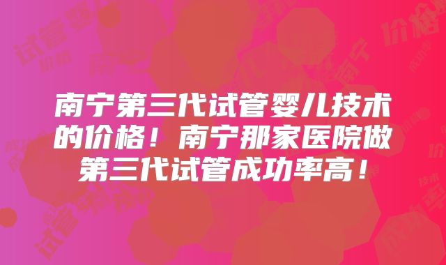 南宁第三代试管婴儿技术的价格！南宁那家医院做第三代试管成功率高！