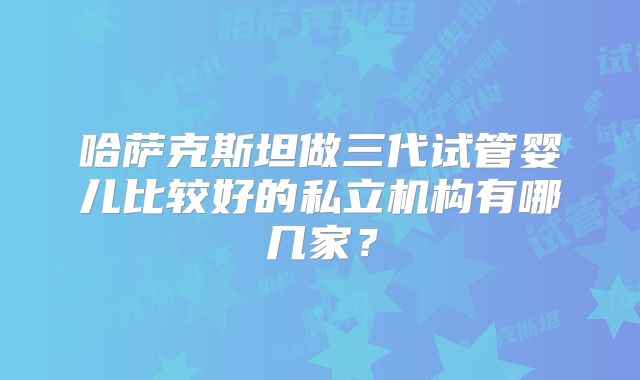 哈萨克斯坦做三代试管婴儿比较好的私立机构有哪几家?