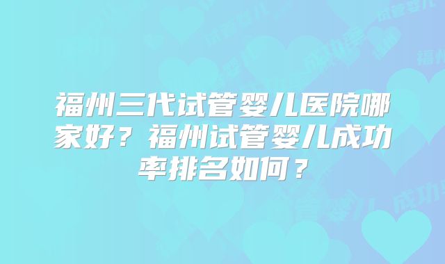 福州三代试管婴儿医院哪家好?福州试管婴儿成功率排名如何?