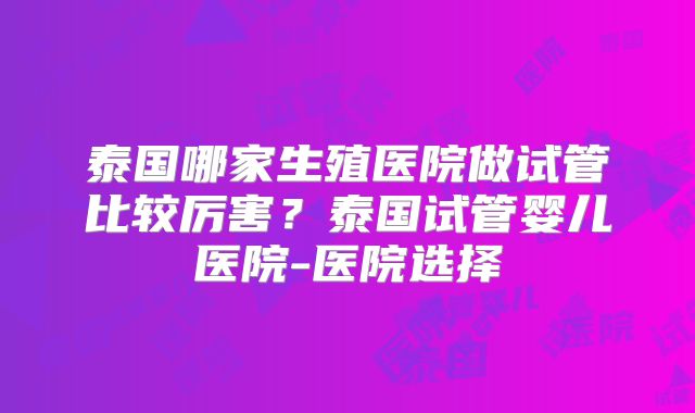 泰国哪家生殖医院做试管比较厉害？泰国试管婴儿医院-医院选择