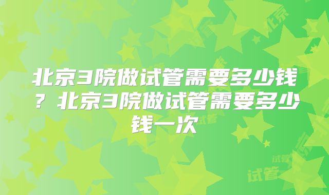 北京3院做试管需要多少钱?北京3院做试管需要多少钱一次