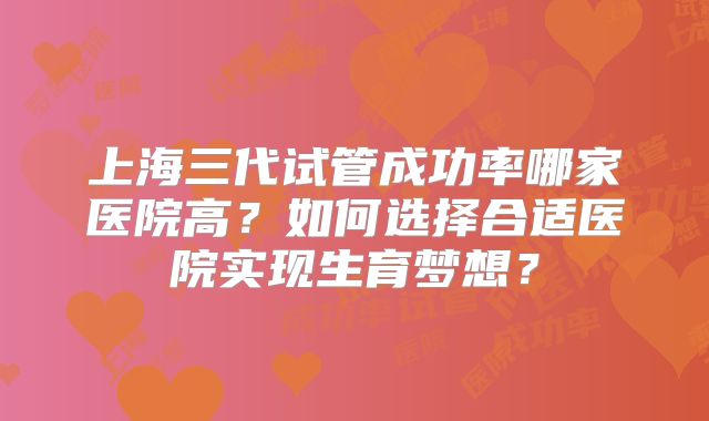 上海三代试管成功率哪家医院高？如何选择合适医院实现生育梦想？