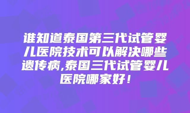 谁知道泰国第三代试管婴儿医院技术可以解决哪些遗传病,泰国三代试管婴儿医院哪家好!