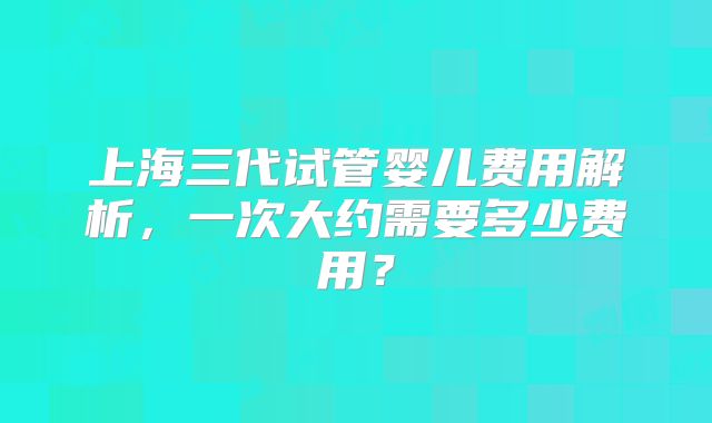 上海三代试管婴儿费用解析，一次大约需要多少费用？