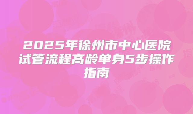 2025年徐州市中心医院试管流程高龄单身5步操作指南