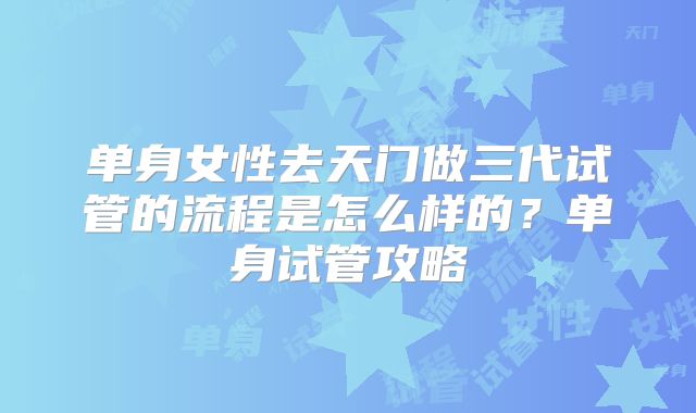 单身女性去天门做三代试管的流程是怎么样的？单身试管攻略