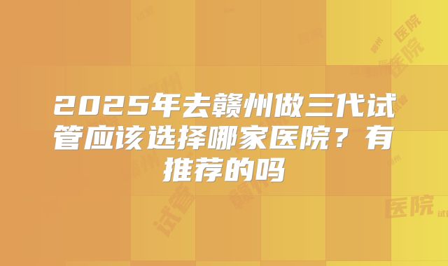 2025年去赣州做三代试管应该选择哪家医院？有推荐的吗