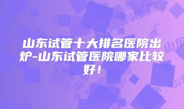 山东试管十大排名医院出炉-山东试管医院哪家比较好!