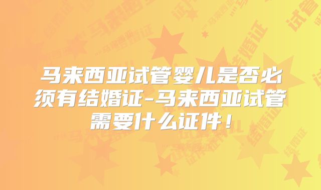 马来西亚试管婴儿是否必须有结婚证-马来西亚试管需要什么证件!