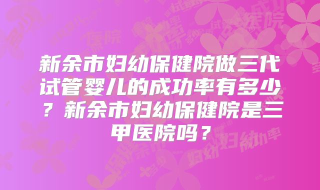 新余市妇幼保健院做三代试管婴儿的成功率有多少?新余市妇幼保健院是三甲医院吗?