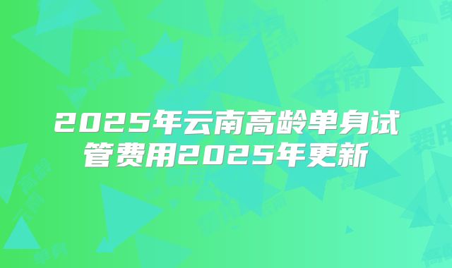 2025年云南高龄单身试管费用2025年更新
