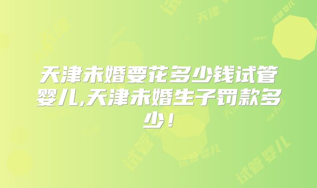 天津未婚要花多少钱试管婴儿,天津未婚生子罚款多少!