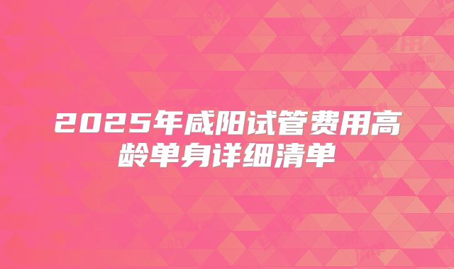 2025年咸阳试管费用高龄单身详细清单