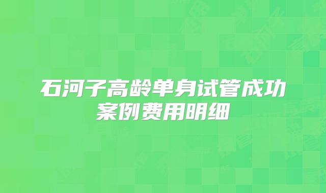 石河子高龄单身试管成功案例费用明细