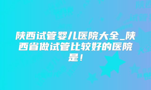 陕西试管婴儿医院大全_陕西省做试管比较好的医院是！
