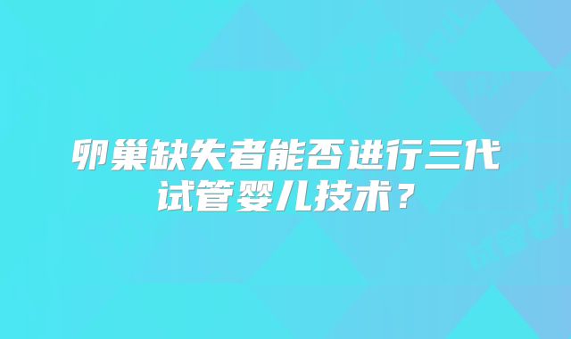 卵巢缺失者能否进行三代试管婴儿技术?