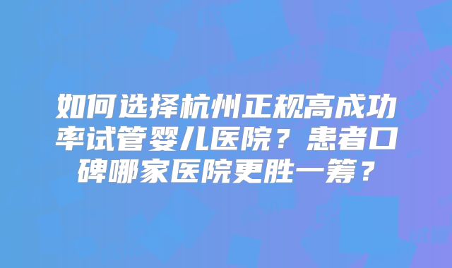 如何选择杭州正规高成功率试管婴儿医院?患者口碑哪家医院更胜一筹?