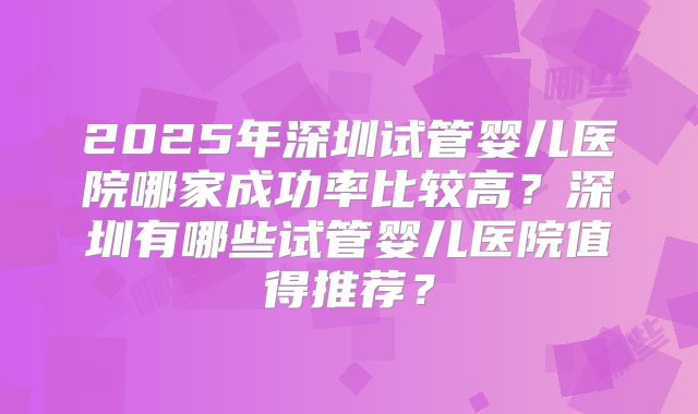 2025年深圳试管婴儿医院哪家成功率比较高?深圳有哪些试管婴儿医院值得推荐?