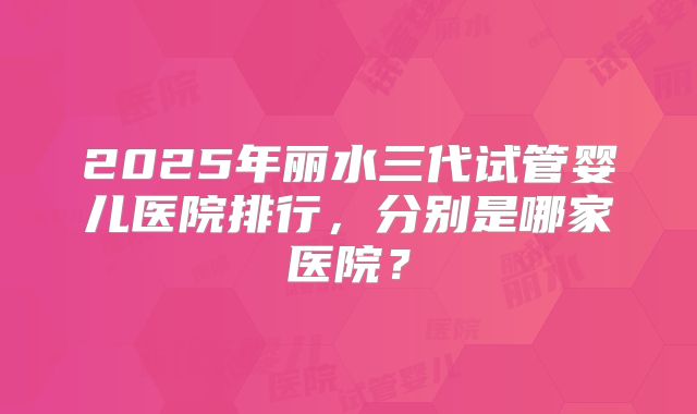 2025年丽水三代试管婴儿医院排行，分别是哪家医院？