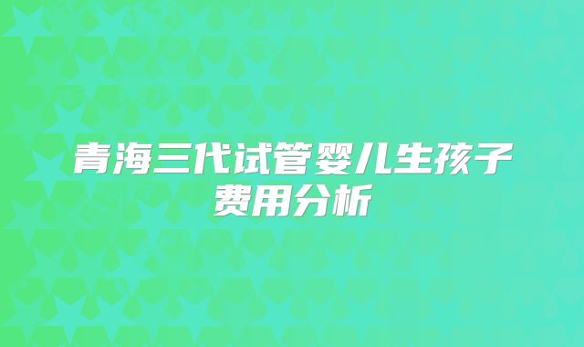 青海三代试管婴儿生孩子费用分析