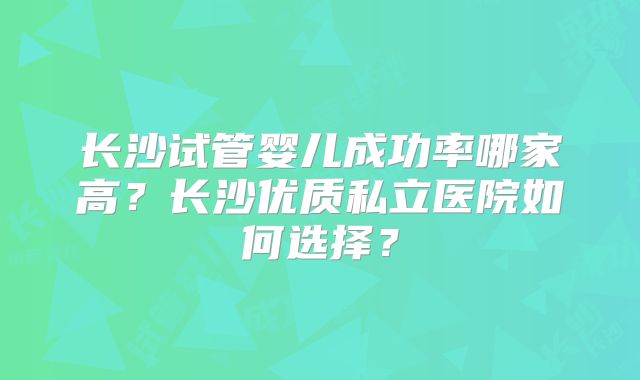 长沙试管婴儿成功率哪家高?长沙优质私立医院如何选择?