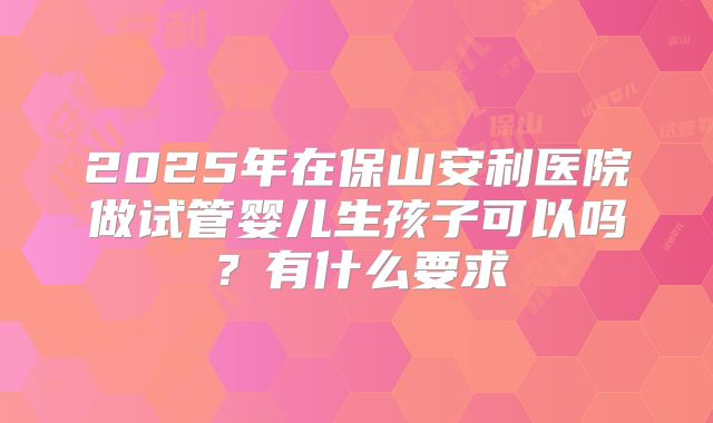 2025年在保山安利医院做试管婴儿生孩子可以吗?有什么要求