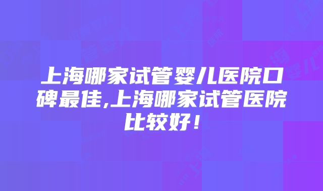 上海哪家试管婴儿医院口碑最佳,上海哪家试管医院比较好!