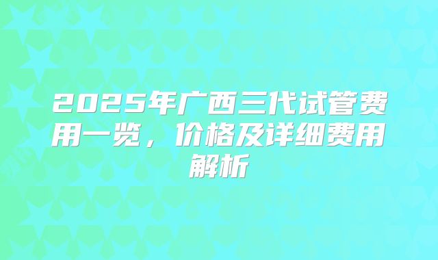 2025年广西三代试管费用一览，价格及详细费用解析
