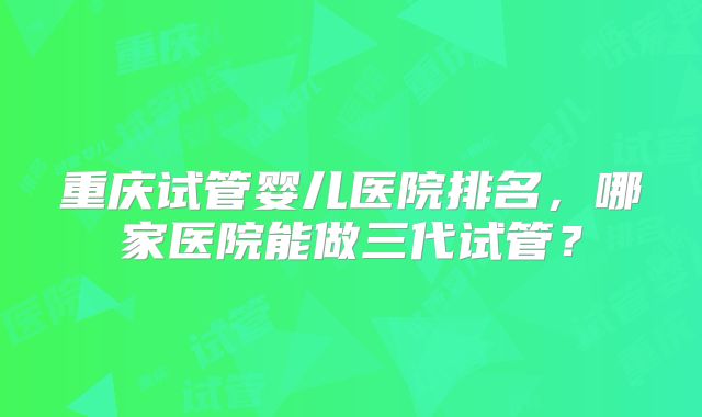 重庆试管婴儿医院排名，哪家医院能做三代试管？
