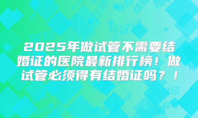2025年做试管不需要结婚证的医院最新排行榜！做试管必须得有结婚证吗？！